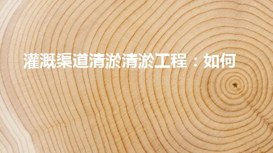 灌溉渠道清淤清淤工程：如何提升施工效率與安全性！